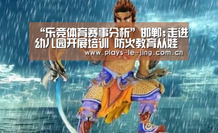 “乐竞体育赛事分析”邯郸;走进幼儿园开展培训 防火教育从娃娃抓起(图3) 乐竞官网app下载