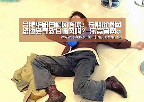 合肥华研白癜风医院:长期沉迷网络也会导致白癜风吗?-乐竞官网app下载(图2) 乐竞官网登录入口